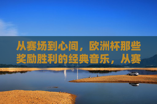 从赛场到心间，欧洲杯那些奖励胜利的经典音乐，从赛场到心间，欧洲杯胜利的经典乐章