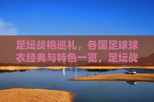 足坛战袍巡礼,各国足球球衣经典与特色一览,足坛战袍巡礼,各国球衣经典特色一览 足坛战袍巡礼,各国足球球衣经典与特色一览,足坛战袍巡礼,各国球衣经典特色一览