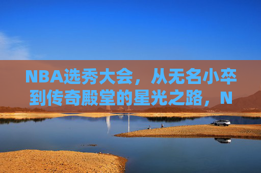 NBA选秀大会,从无名小卒到传奇殿堂的星光之路,NBA选秀,从无名小卒到传奇的星光征途 NBA选秀大会,从无名小卒到传奇殿堂的星光之路,NBA选秀,从无名小卒到传奇的星光征途