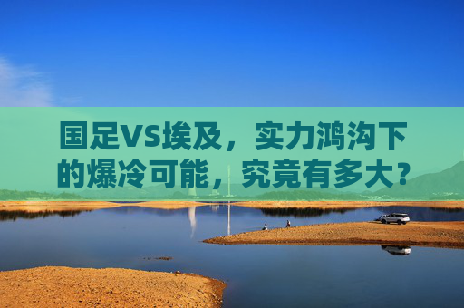 国足VS埃及,实力鸿沟下的爆冷可能,究竟有多大?国足VS埃及,实力鸿沟下的爆冷可能几何? 国足VS埃及,实力鸿沟下的爆冷可能,究竟有多大?国足VS埃及,实力鸿沟下的爆冷可能几何?