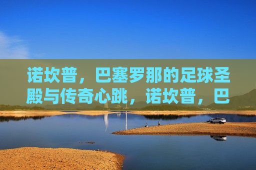诺坎普，巴塞罗那的足球圣殿与传奇心跳，诺坎普，巴塞罗那的足球圣殿与传奇心跳