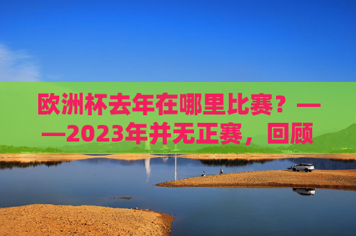欧洲杯去年在哪里比赛？——2023年并无正赛，回顾最近一届2021年欧洲杯的举办历程，欧洲杯2023年无正赛？回顾2021年举办历程