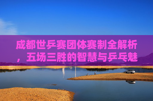 成都世乒赛团体赛制全解析,五场三胜的智慧与乒乓魅力,成都世乒赛团体赛制,五场三胜的智慧与乒乓魅力 成都世乒赛团体赛制全解析,五场三胜的智慧与乒乓魅力,成都世乒赛团体赛制,五场三胜的智慧与乒乓魅力