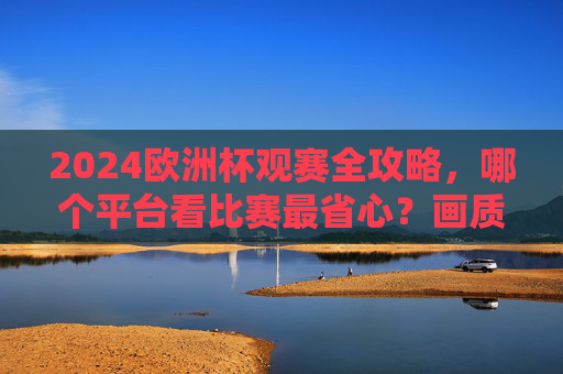 2024欧洲杯观赛全攻略,哪个平台看比赛最省心?画质、解说、免费全对比!2024欧洲杯观赛平台全对比,画质、解说、免费,哪个最省心? 2024欧洲杯观赛全攻略,哪个平台看比赛最省心?画质、解说、免费全对比!2024欧洲杯观赛平台全对比,画质、解说、免费,哪个最省心?