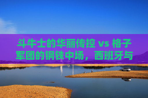 斗牛士的华丽传控 vs 格子军团的钢铁中场,西班牙与克罗地亚关键战前瞻 斗牛士的华丽传控 vs 格子军团的钢铁中场,西班牙与克罗地亚关键战前瞻
