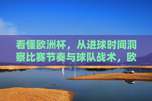 看懂欧洲杯，从进球时间洞察比赛节奏与球队战术，欧洲杯，进球时间洞察比赛节奏与球队战术