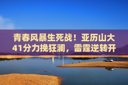 青春风暴生死战!亚历山大41分力挽狂澜,雷霆逆转开拓者G5夺赛点,青春风暴生死战!亚历山大41分雷霆逆转开拓者G5夺赛点 青春风暴生死战!亚历山大41分力挽狂澜,雷霆逆转开拓者G5夺赛点,青春风暴生死战!亚历山大41分雷霆逆转开拓者G5夺赛点