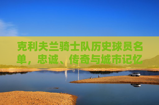 克利夫兰骑士队历史球员名单,忠诚、传奇与城市记忆的编织者,克利夫兰骑士队历史球员,忠诚、传奇与城市记忆的编织者 克利夫兰骑士队历史球员名单,忠诚、传奇与城市记忆的编织者,克利夫兰骑士队历史球员,忠诚、传奇与城市记忆的编织者
