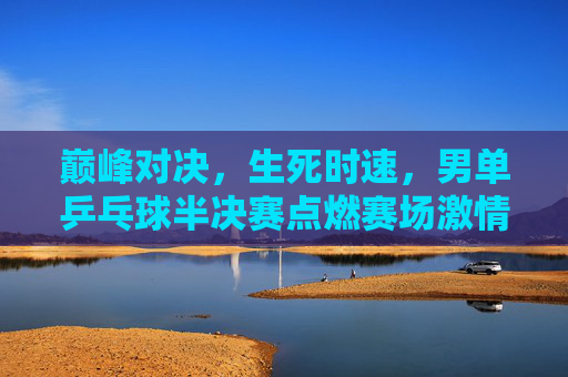 巅峰对决,生死时速,男单乒乓球半决赛点燃赛场激情 巅峰对决,生死时速,男单乒乓球半决赛点燃赛场激情
