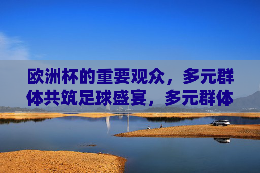 欧洲杯的重要观众,多元群体共筑足球盛宴,多元群体共筑欧洲杯足球盛宴 欧洲杯的重要观众,多元群体共筑足球盛宴,多元群体共筑欧洲杯足球盛宴