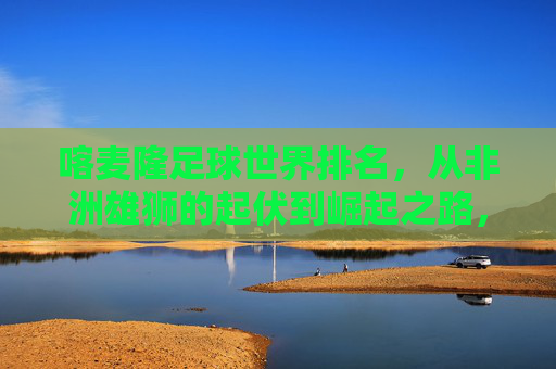 喀麦隆足球世界排名，从非洲雄狮的起伏到崛起之路，喀麦隆足球世界排名，非洲雄狮的起伏与崛起之路