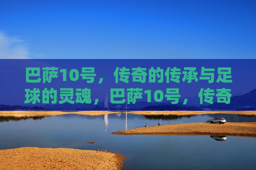 巴萨10号,传奇的传承与足球的灵魂,巴萨10号,传奇传承与足球灵魂 巴萨10号,传奇的传承与足球的灵魂,巴萨10号,传奇传承与足球灵魂