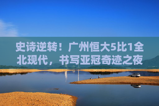 史诗逆转!广州恒大5比1全北现代,书写亚冠奇迹之夜,史诗逆转!广州恒大5-1全北现代,亚冠奇迹之夜 史诗逆转!广州恒大5比1全北现代,书写亚冠奇迹之夜,史诗逆转!广州恒大5-1全北现代,亚冠奇迹之夜