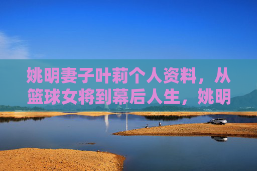 姚明妻子叶莉个人资料,从篮球女将到幕后人生,姚明妻子叶莉,从篮球女将到幕后人生 姚明妻子叶莉个人资料,从篮球女将到幕后人生,姚明妻子叶莉,从篮球女将到幕后人生