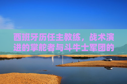 西班牙历任主教练,战术演进的掌舵者与斗牛士军团的灵魂塑造者 西班牙历任主教练,战术演进的掌舵者与斗牛士军团的灵魂塑造者