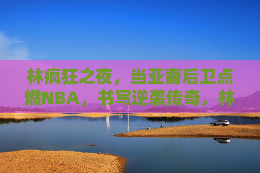 林疯狂之夜,当亚裔后卫点燃NBA,书写逆袭传奇,林疯狂之夜,亚裔后卫逆袭传奇,点燃NBA 林疯狂之夜,当亚裔后卫点燃NBA,书写逆袭传奇,林疯狂之夜,亚裔后卫逆袭传奇,点燃NBA