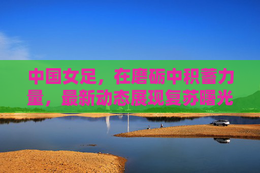 中国女足，在磨砺中积蓄力量，最新动态展现复苏曙光，中国女足磨砺中蓄力，复苏曙光初现