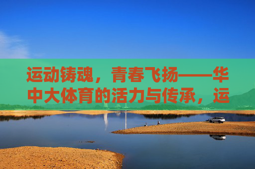 运动铸魂,青春飞扬——华中大体育的活力与传承,运动铸魂青春飞扬,华中大体育的活力与传承 运动铸魂,青春飞扬——华中大体育的活力与传承,运动铸魂青春飞扬,华中大体育的活力与传承