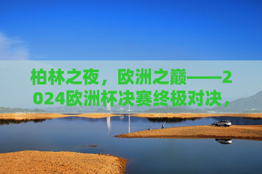 柏林之夜,欧洲之巅——2024欧洲杯决赛终极对决,柏林之夜,欧洲之巅——2024欧洲杯决赛终极对决 柏林之夜,欧洲之巅——2024欧洲杯决赛终极对决,柏林之夜,欧洲之巅——2024欧洲杯决赛终极对决