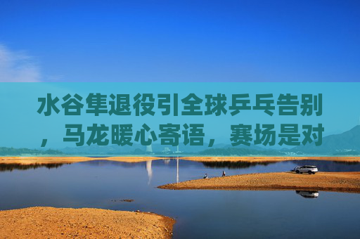 水谷隼退役引全球乒乓告别,马龙暖心寄语,赛场是对手,一生是朋友 水谷隼退役引全球乒乓告别,马龙暖心寄语,赛场是对手,一生是朋友