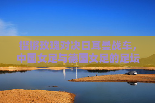 铿锵玫瑰对决日耳曼战车,中国女足与德国女足的足坛传承与超越,铿锵玫瑰对决日耳曼战车,足坛传承与超越 铿锵玫瑰对决日耳曼战车,中国女足与德国女足的足坛传承与超越,铿锵玫瑰对决日耳曼战车,足坛传承与超越