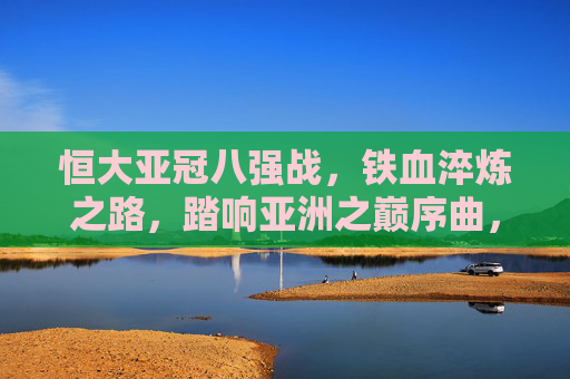 恒大亚冠八强战,铁血淬炼之路,踏响亚洲之巅序曲,恒大亚冠八强战,铁血淬炼踏响亚洲之巅序曲 恒大亚冠八强战,铁血淬炼之路,踏响亚洲之巅序曲,恒大亚冠八强战,铁血淬炼踏响亚洲之巅序曲