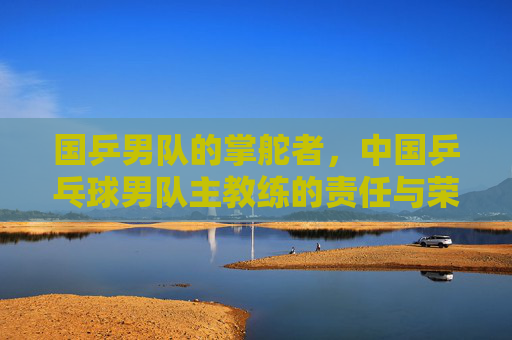 国乒男队的掌舵者,中国乒乓球男队主教练的责任与荣光,国乒男队主教练,掌舵者的责任与荣光 国乒男队的掌舵者,中国乒乓球男队主教练的责任与荣光,国乒男队主教练,掌舵者的责任与荣光