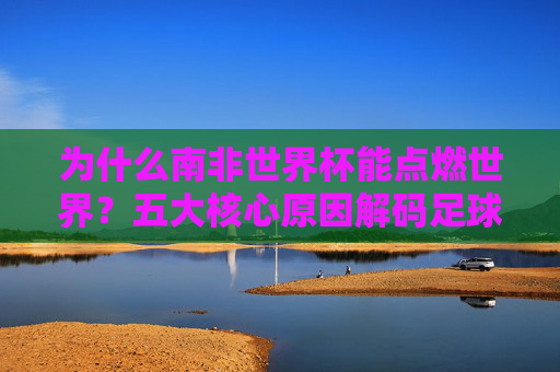 为什么南非世界杯能点燃世界?五大核心原因解码足球狂潮,五大核心原因解码南非世界杯,点燃世界足球狂潮 为什么南非世界杯能点燃世界?五大核心原因解码足球狂潮,五大核心原因解码南非世界杯,点燃世界足球狂潮