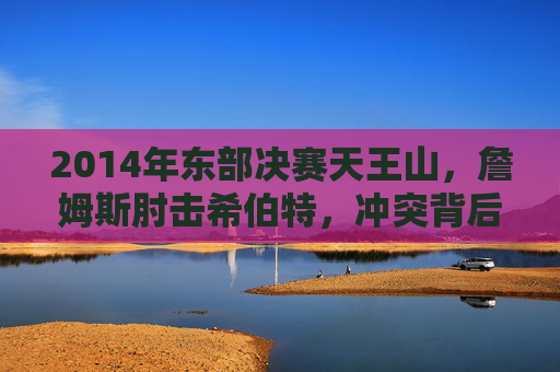 2014年东部决赛天王山,詹姆斯肘击希伯特,冲突背后的宿命对决,2014东部决赛天王山,詹姆斯肘击希伯特的宿命对决 2014年东部决赛天王山,詹姆斯肘击希伯特,冲突背后的宿命对决,2014东部决赛天王山,詹姆斯肘击希伯特的宿命对决