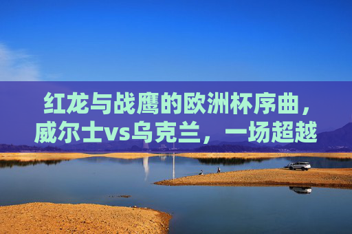 红龙与战鹰的欧洲杯序曲，威尔士vs乌克兰，一场超越胜负的足球对话，红龙战鹰欧洲杯序曲，超越胜负的足球对话