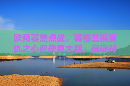 欧预赛焦点战,英格兰携复仇之心迎战意大利,宿宿对决谁主沉浮?欧预赛焦点战,英格兰携复仇之心迎战意大利,宿敌对决谁主沉浮? 欧预赛焦点战,英格兰携复仇之心迎战意大利,宿宿对决谁主沉浮?欧预赛焦点战,英格兰携复仇之心迎战意大利,宿敌对决谁主沉浮?