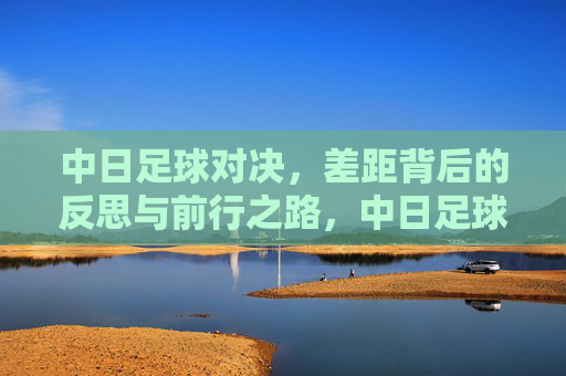 中日足球对决，差距背后的反思与前行之路，中日足球差距，反思与前行之路