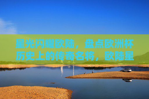 星光闪耀欧陆，盘点欧洲杯历史上的传奇名将，欧陆星光闪耀，欧洲杯传奇名将盘点