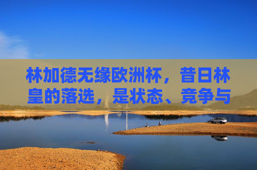 林加德无缘欧洲杯,昔日林皇的落选,是状态、竞争与时代的必然,林加德无缘欧洲杯,昔日林皇的落选,状态、竞争与时代的必然 林加德无缘欧洲杯,昔日林皇的落选,是状态、竞争与时代的必然,林加德无缘欧洲杯,昔日林皇的落选,状态、竞争与时代的必然