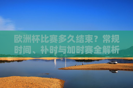 欧洲杯比赛多久结束?常规时间、补时与加时赛全解析,欧洲杯比赛多久结束?常规时间、补时与加时赛全解析 欧洲杯比赛多久结束?常规时间、补时与加时赛全解析,欧洲杯比赛多久结束?常规时间、补时与加时赛全解析