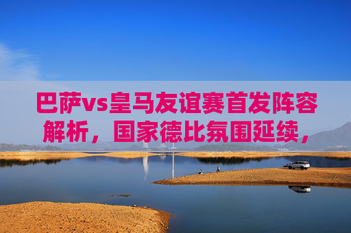 巴萨vs皇马友谊赛首发阵容解析，国家德比氛围延续，季前热身看点十足，国家德比延续，巴萨vs皇马友谊赛首发阵容解析与季前看点