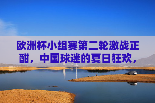 欧洲杯小组赛第二轮激战正酣,中国球迷的夏日狂欢,你追到第几轮了?欧洲杯小组赛第二轮,中国球迷夏日狂欢,你追到第几轮了? 欧洲杯小组赛第二轮激战正酣,中国球迷的夏日狂欢,你追到第几轮了?欧洲杯小组赛第二轮,中国球迷夏日狂欢,你追到第几轮了?