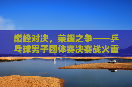 巅峰对决，荣耀之争——乒乓球男子团体赛决赛战火重燃，巅峰对决，乒乓球男子团体赛决赛荣耀之战
