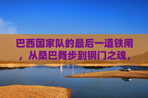巴西国家队的最后一道铁闸,从桑巴舞步到钢门之魂,桑巴舞步炼钢门,巴西国家队最后一道铁闸之魂 巴西国家队的最后一道铁闸,从桑巴舞步到钢门之魂,桑巴舞步炼钢门,巴西国家队最后一道铁闸之魂