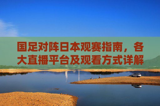 国足对阵日本观赛指南，各大直播平台及观看方式详解，国足对阵日本观赛指南，直播平台及观看方式详解