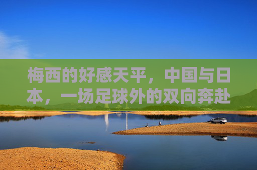 梅西的好感天平,中国与日本,一场足球外的双向奔赴,梅西好感天平,中日足球外的双向奔赴 梅西的好感天平,中国与日本,一场足球外的双向奔赴,梅西好感天平,中日足球外的双向奔赴