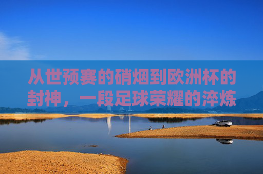从世预赛的硝烟到欧洲杯的封神,一段足球荣耀的淬炼之路,世预赛硝烟到欧洲杯封神,足球荣耀淬炼路 从世预赛的硝烟到欧洲杯的封神,一段足球荣耀的淬炼之路,世预赛硝烟到欧洲杯封神,足球荣耀淬炼路
