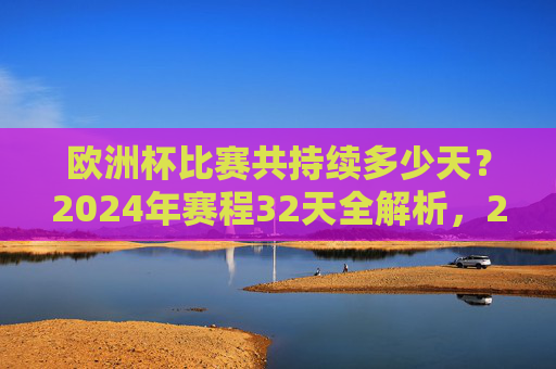 欧洲杯比赛共持续多少天?2024年赛程32天全解析,2024年欧洲杯赛程32天全解析 欧洲杯比赛共持续多少天?2024年赛程32天全解析,2024年欧洲杯赛程32天全解析