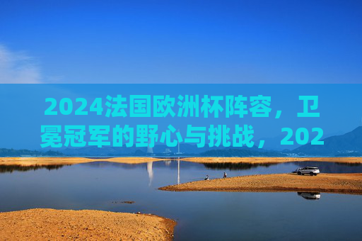 2024法国欧洲杯阵容,卫冕冠军的野心与挑战,2024法国欧洲杯阵容,卫冕冠军的野心与挑战 2024法国欧洲杯阵容,卫冕冠军的野心与挑战,2024法国欧洲杯阵容,卫冕冠军的野心与挑战
