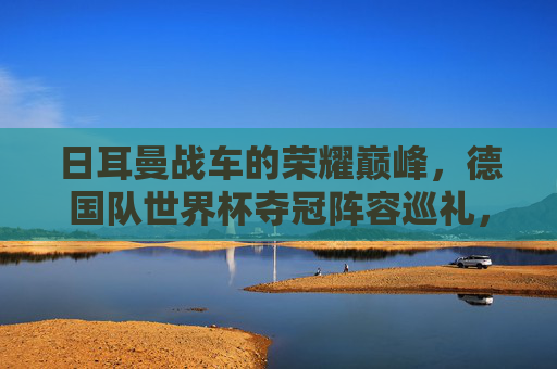 日耳曼战车的荣耀巅峰,德国队世界杯夺冠阵容巡礼,日耳曼战车荣耀巅峰,世界杯夺冠阵容巡礼 日耳曼战车的荣耀巅峰,德国队世界杯夺冠阵容巡礼,日耳曼战车荣耀巅峰,世界杯夺冠阵容巡礼