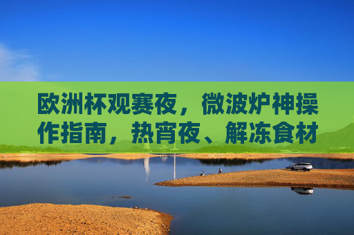 欧洲杯观赛夜,微波炉神操作指南,热宵夜、解冻食材,观赛两不误!欧洲杯观赛夜微波炉神操作,热宵夜解冻食材,观赛两不误 欧洲杯观赛夜,微波炉神操作指南,热宵夜、解冻食材,观赛两不误!欧洲杯观赛夜微波炉神操作,热宵夜解冻食材,观赛两不误