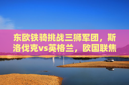 东欧铁骑挑战三狮军团，斯洛伐克vs英格兰，欧国联焦点战战术与对决解析，斯洛伐克东欧铁骑挑战英格兰三狮军团，欧国联焦点战战术对决解析
