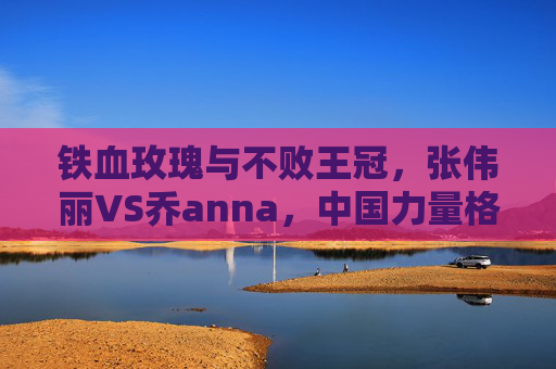 铁血玫瑰与不败王冠，张伟丽VS乔anna，中国力量格斗世界的巅峰宣言，铁血玫瑰，中国力量的格斗巅峰宣言