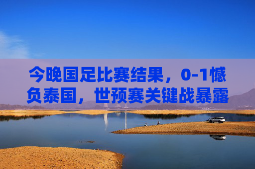 今晚国足比赛结果,0-1憾负泰国,世预赛关键战暴露三大短板 今晚国足比赛结果,0-1憾负泰国,世预赛关键战暴露三大短板