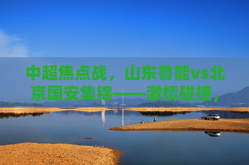 中超焦点战,山东鲁能vs北京国安集锦——激情碰撞,经典时刻回顾,中超焦点战,山东鲁能vs北京国安集锦 激情碰撞经典时刻回顾 中超焦点战,山东鲁能vs北京国安集锦——激情碰撞,经典时刻回顾,中超焦点战,山东鲁能vs北京国安集锦 激情碰撞经典时刻回顾